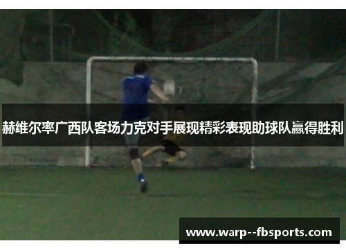 赫维尔率广西队客场力克对手展现精彩表现助球队赢得胜利